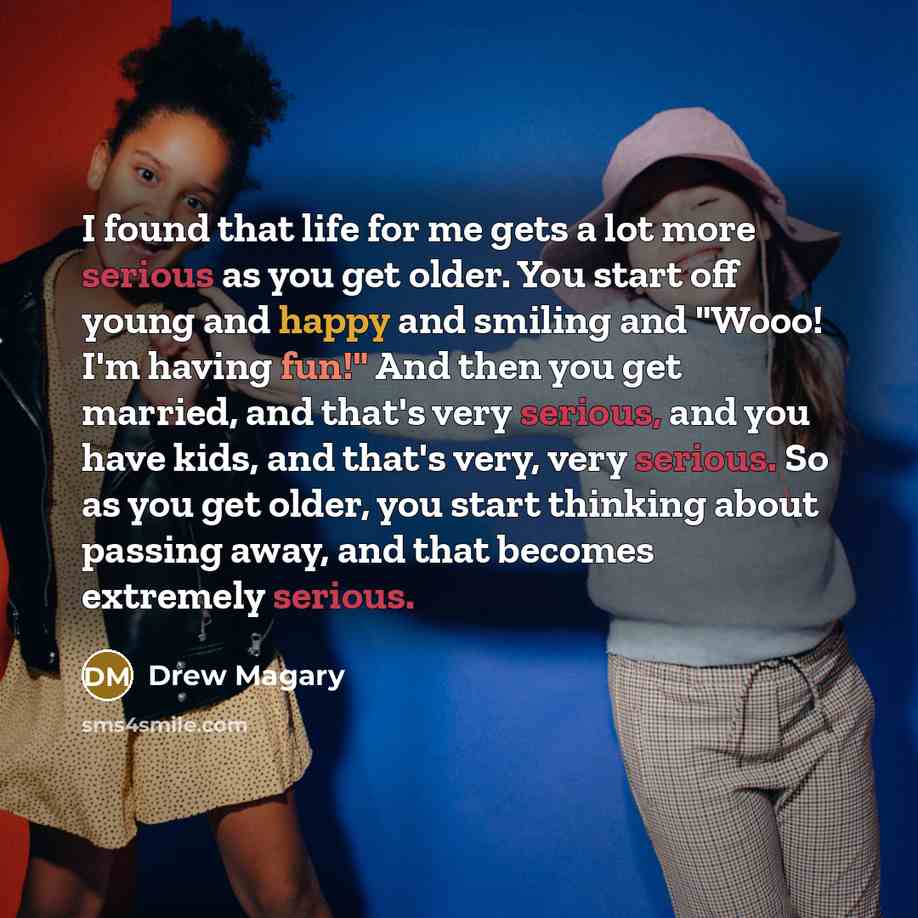 “I found that life for me gets a lot more serious as you get older. You start off young and happy and smiling and "Wooo! I'm having fun!" And then you get married, and that's very serious, and you have kids, and that's very, very serious. So as you get older, you start thinking about passing away…” quote by Drew Magary