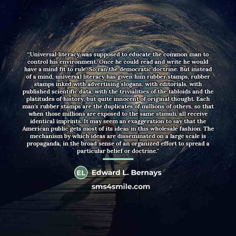 “Universal literacy was supposed to educate the common man to control his environment. Once he could read and write he would have a mind fit to rule. So ran the democratic doctrine. But instead of a mind, universal literacy has given him rubber stamps, rubber stamps inked with advertising slogans…” quote by Edward L. Bernays