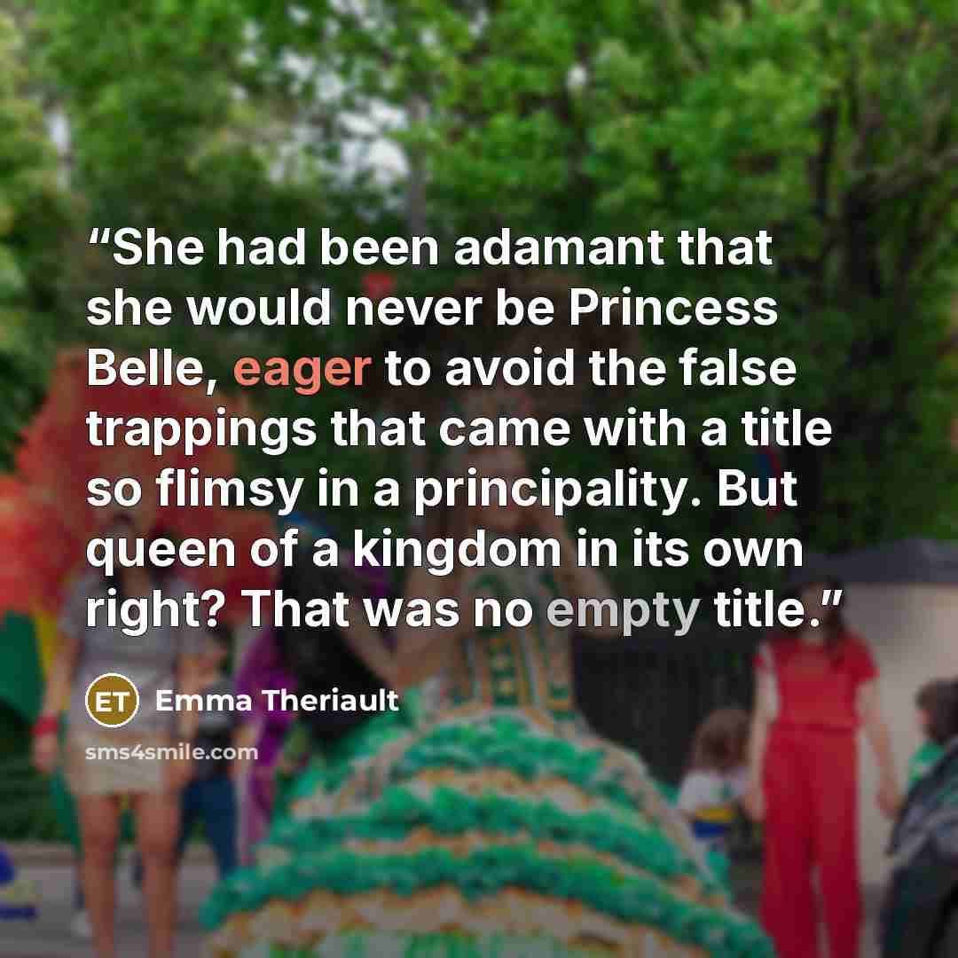 “She had been adamant that she would never be Princess Belle, eager to avoid the false trappings that came with a title so flimsy in a principality. But queen of a kingdom in its own right? That was no empty title.” quote by Emma Theriault