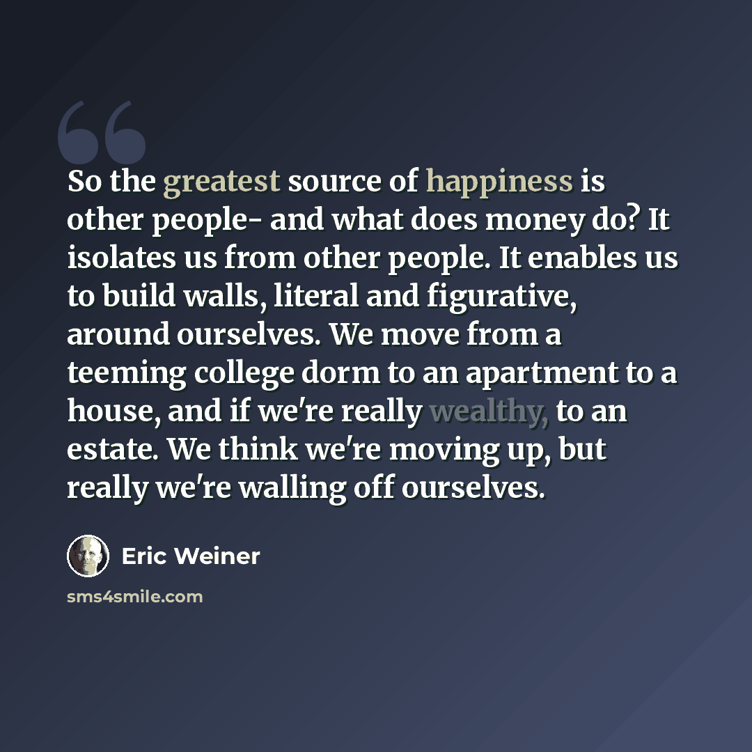 “So the greatest source of happiness is other people- and what does money do? It isolates us from other people. It enables us to build walls, literal and figurative, around ourselves. We move from a teeming college dorm to an apartment to a house, and if we're really wealthy, to an estate. We think…” quote by Eric Weiner