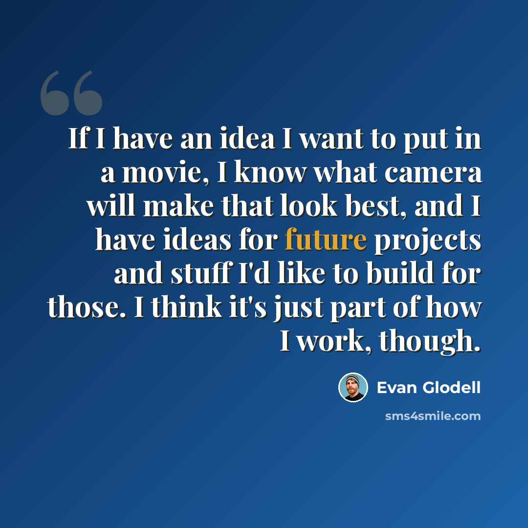 “If I have an idea I want to put in a movie, I know what camera will make that look best, and I have ideas for future projects and stuff I'd like to build for those. I think it's just part of how I work, though.” quote by Evan Glodell