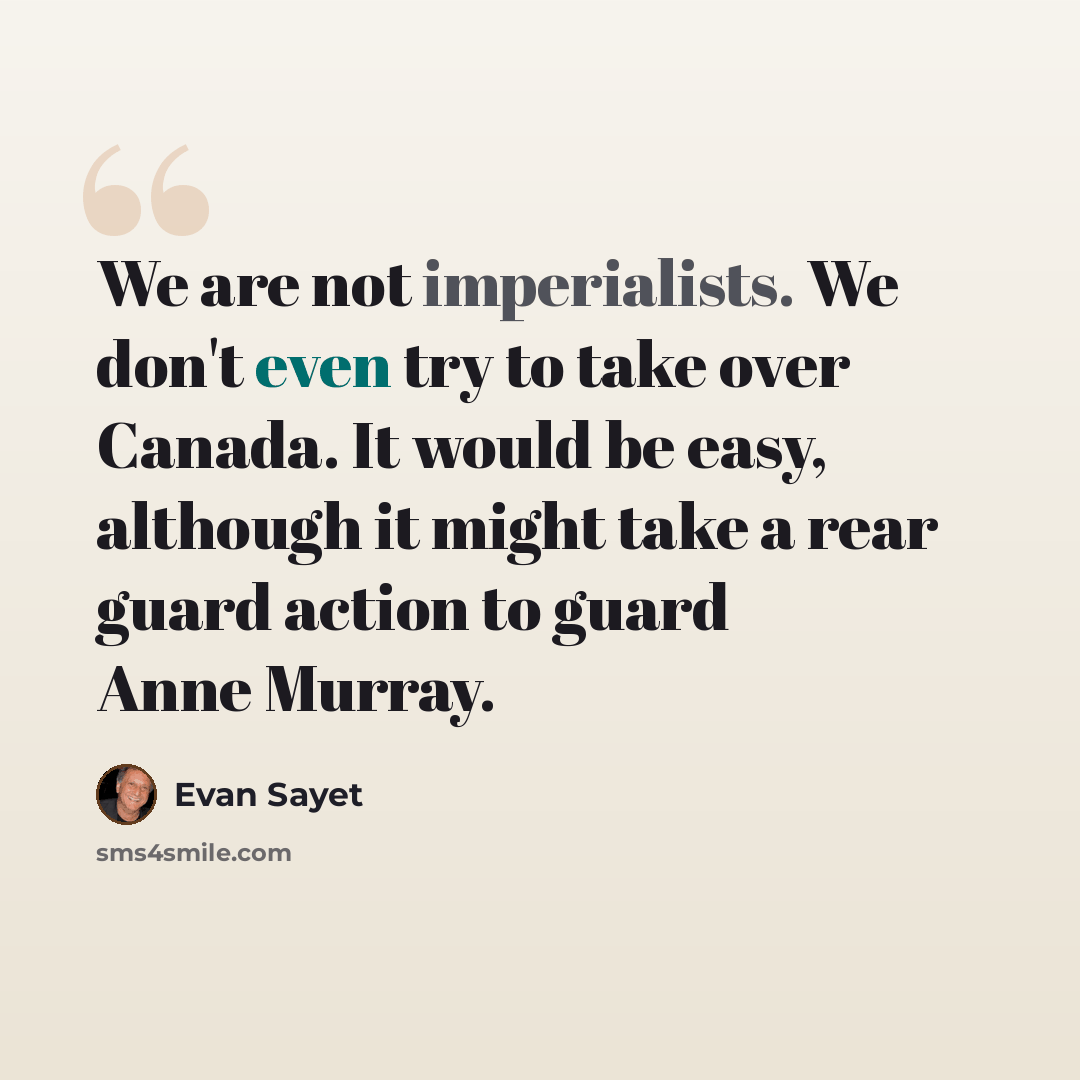 “We are not imperialists. We don't even try to take over Canada. It would be easy, although it might take a rear guard action to guard Anne Murray.” quote by Evan Sayet