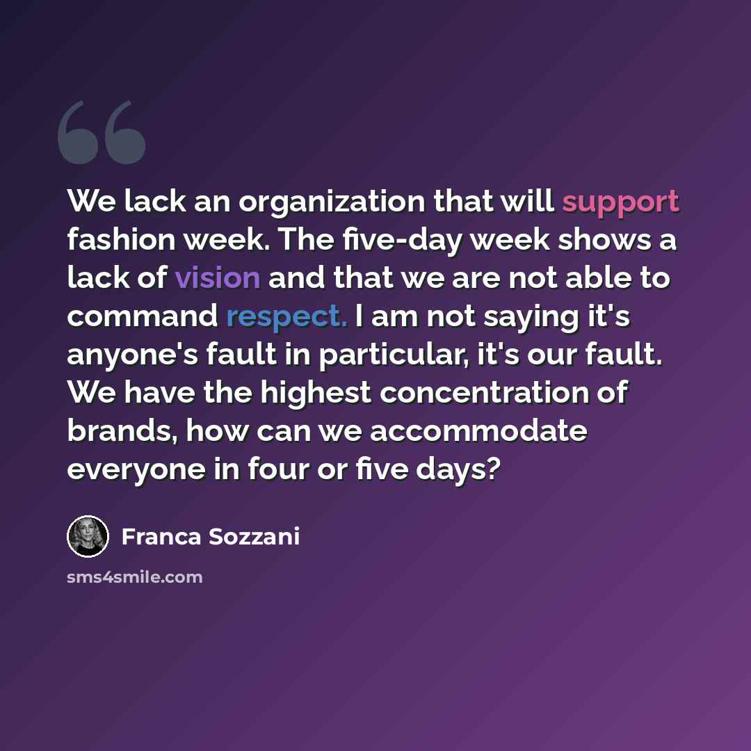 “We lack an organization that will support fashion week. The five-day week shows a lack of vision and that we are not able to command respect. I am not saying it's anyone's fault in particular, it's our fault. We have the highest concentration of brands, how can we accommodate everyone in four or…” quote by Franca Sozzani