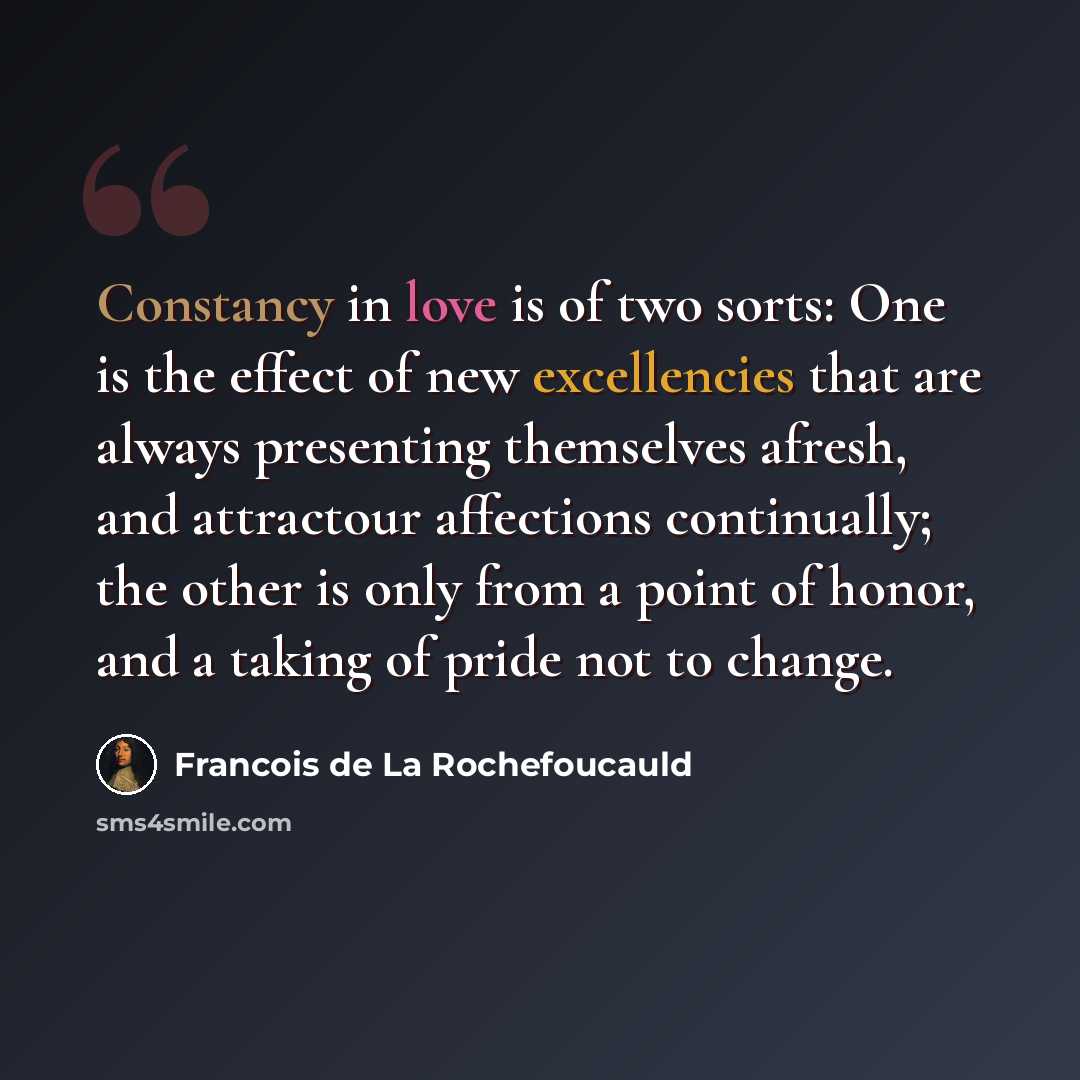 “Constancy in love is of two sorts: One is the effect of new excellencies that are always presenting themselves afresh, and attractour affections continually; the other is only from a point of honor, and a taking of pride not to change.” quote by Francois de La Rochefoucauld