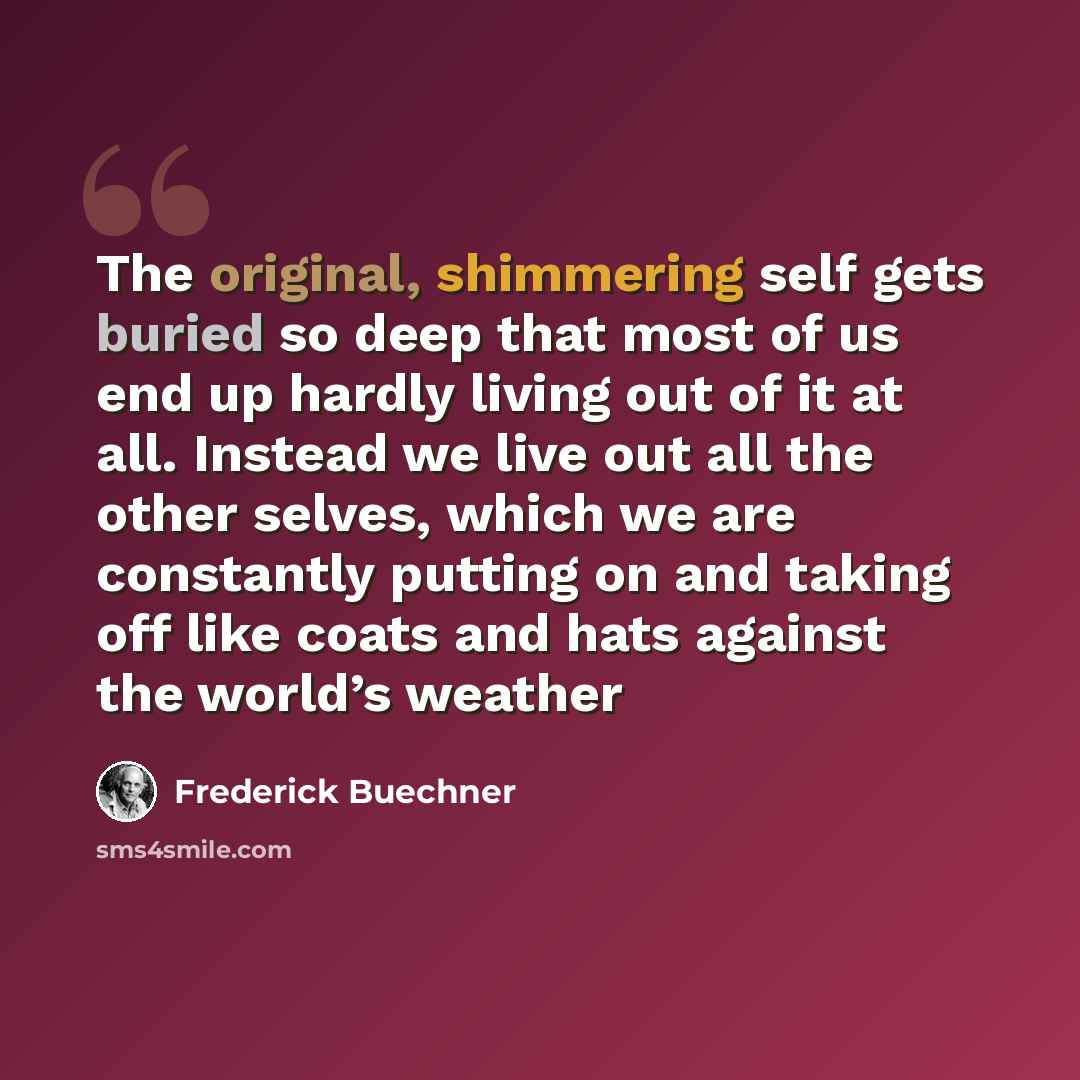 “The original, shimmering self gets buried so deep that most of us end up hardly living out of it at all. Instead we live out all the other selves, which we are constantly putting on and taking off like coats and hats against the world’s weather” quote by Frederick Buechner