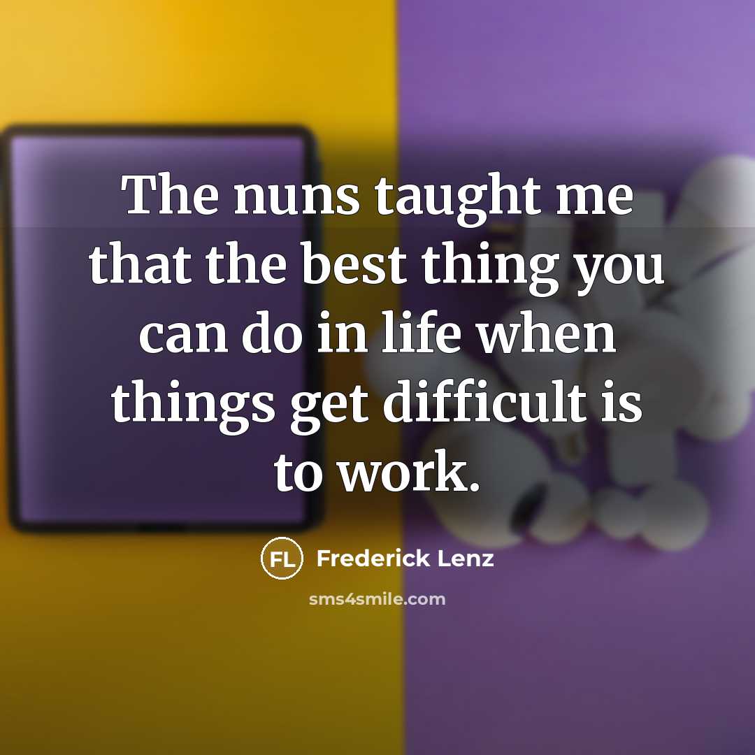 “The nuns taught me that the best thing you can do in life when things get difficult is to work.” quote by Frederick Lenz