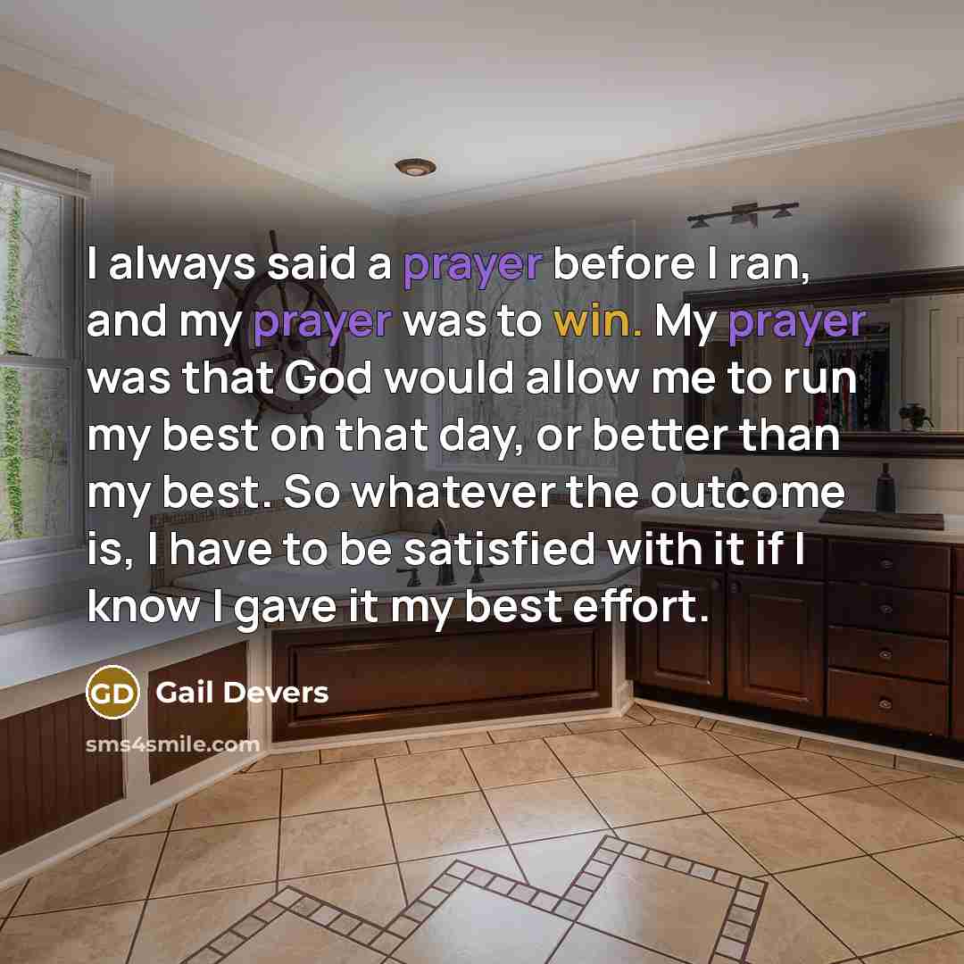 “I always said a prayer before I ran, and my prayer was to win. My prayer was that God would allow me to run my best on that day, or better than my best. So whatever the outcome is, I have to be satisfied with it if I know I gave it my best effort.” quote by Gail Devers