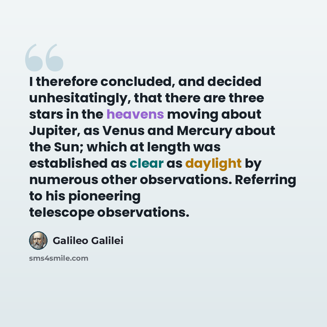 “I therefore concluded, and decided unhesitatingly, that there are three stars in the heavens moving about Jupiter, as Venus and Mercury about the Sun; which at length was established as clear as daylight by numerous other observations. Referring to his pioneering telescope observations.” quote by Galileo Galilei