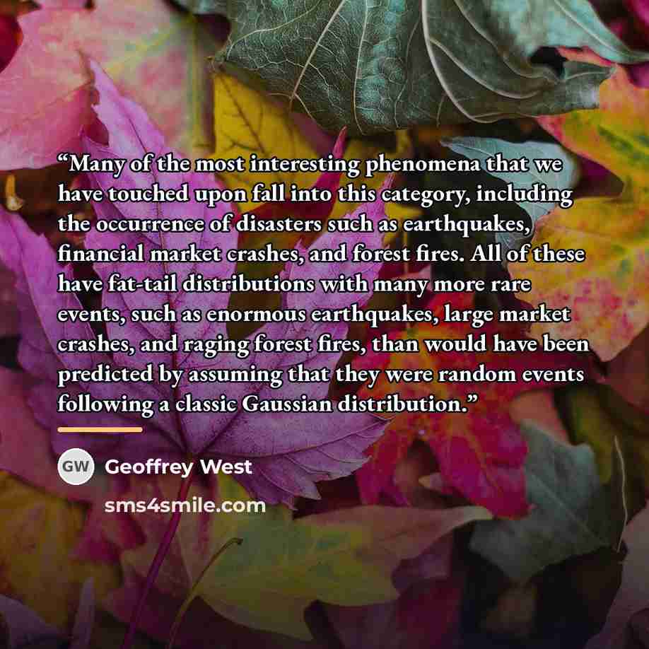 “Many of the most interesting phenomena that we have touched upon fall into this category, including the occurrence of disasters such as earthquakes, financial market crashes, and forest fires. All of these have fat-tail distributions with many more rare events, such as enormous earthquakes, large…” quote by Geoffrey West