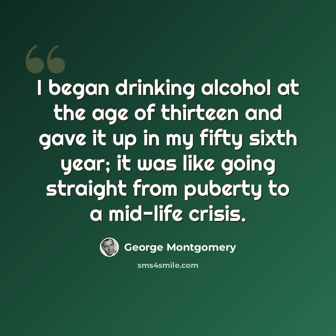 “I began drinking alcohol at the age of thirteen and gave it up in my fifty sixth year; it was like going straight from puberty to a mid-life crisis.” quote by George Montgomery