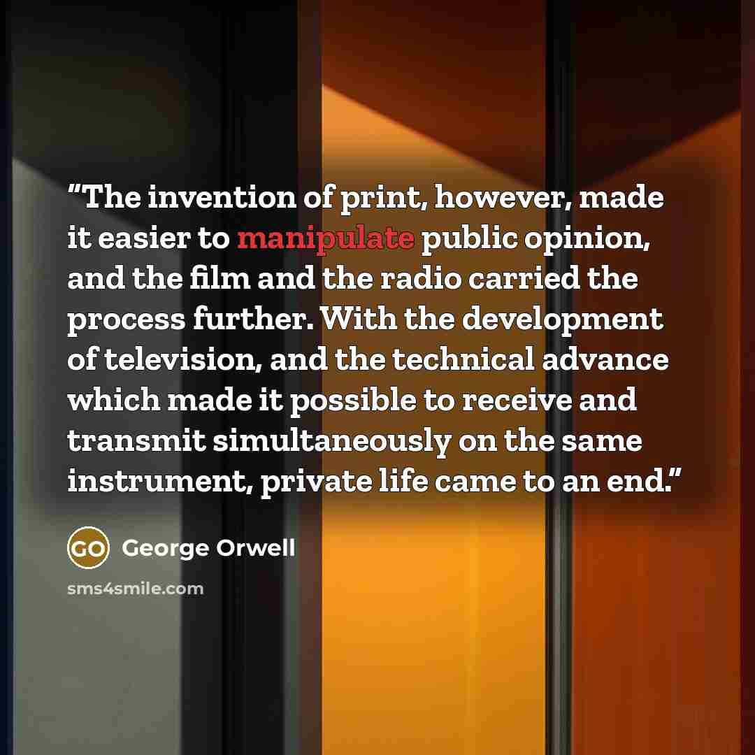 “The invention of print, however, made it easier to manipulate public opinion, and the film and the radio carried the process further. With the development of television, and the technical advance which made it possible to receive and transmit simultaneously on the same instrument, private life…” quote by George Orwell