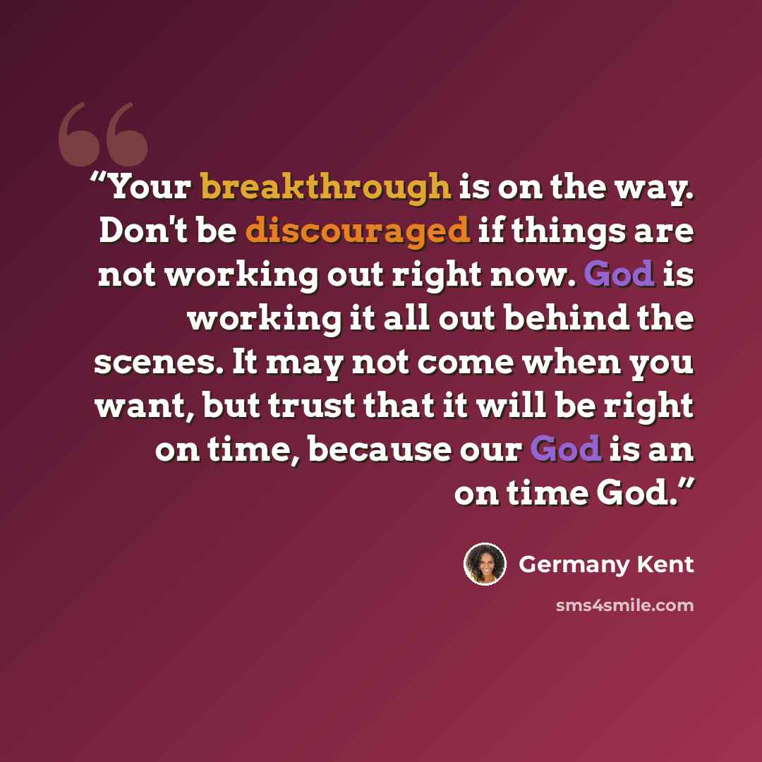 “Your breakthrough is on the way. Don't be discouraged if things are not working out right now. God is working it all out behind the scenes. It may not come when you want, but trust that it will be right on time, because our God is an on time God.” quote by Germany Kent