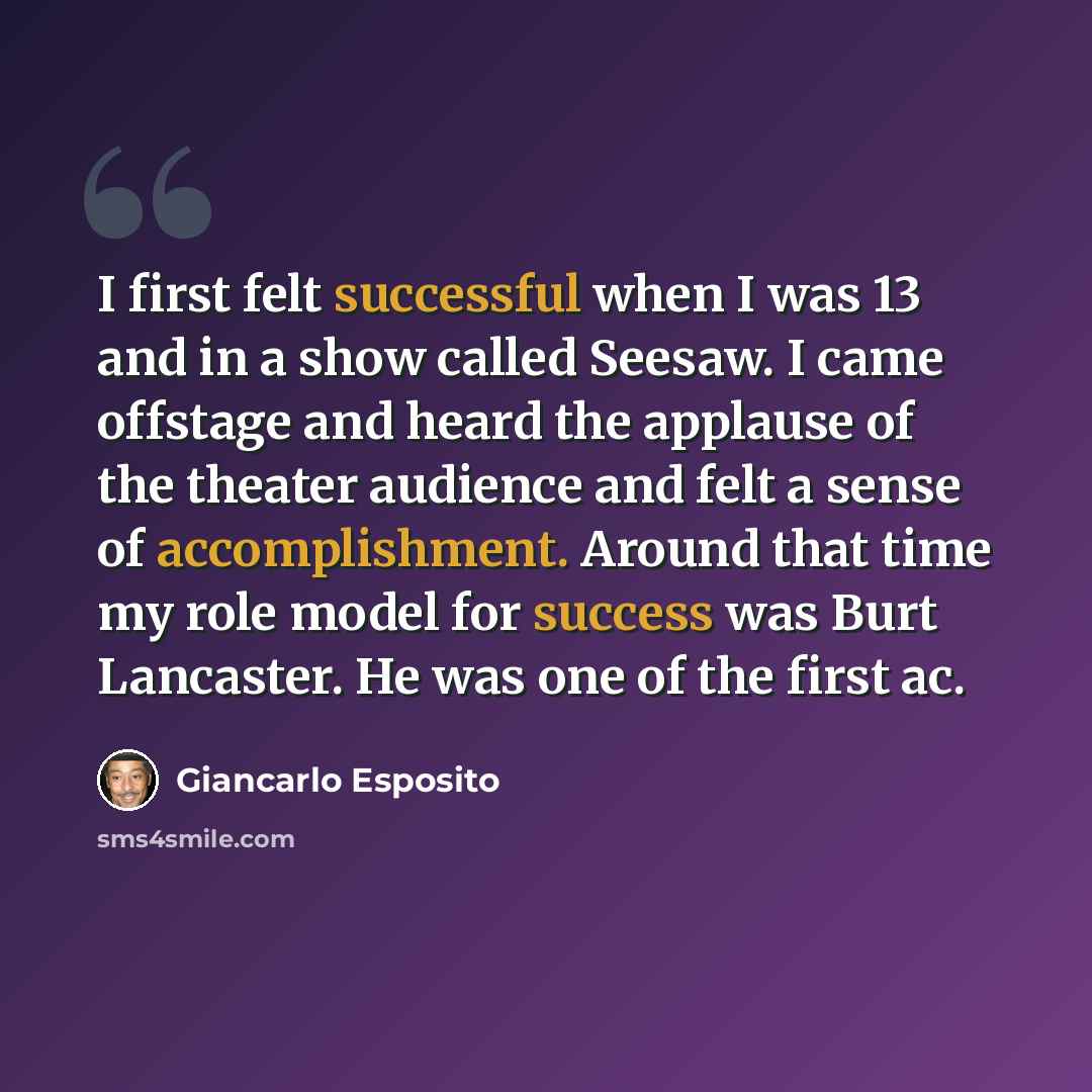 “I first felt successful when I was 13 and in a show called Seesaw. I came offstage and heard the applause of the theater audience and felt a sense of accomplishment. Around that time my role model for success was Burt Lancaster. He was one of the first ac.” quote by Giancarlo Esposito