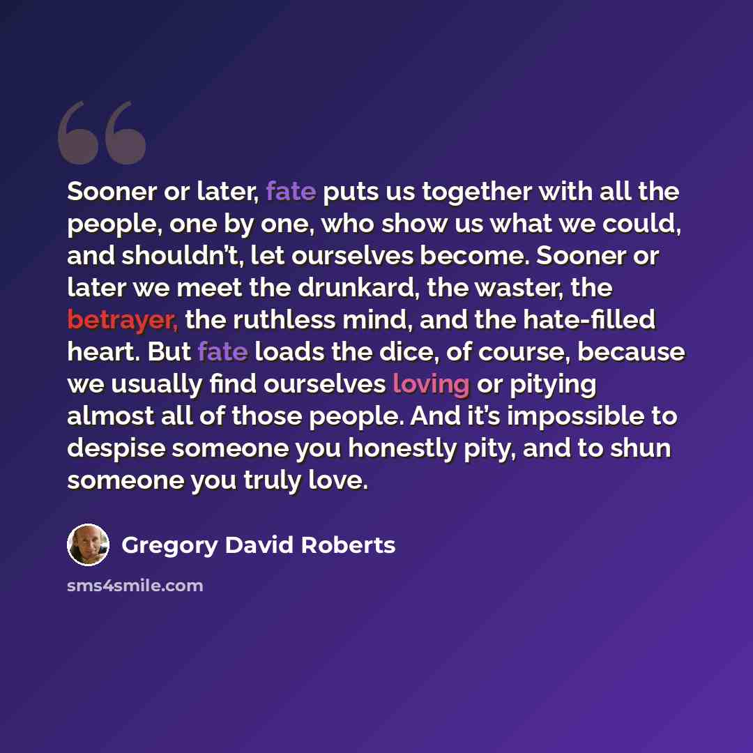 “Sooner or later, fate puts us together with all the people, one by one, who show us what we could, and shouldn’t, let ourselves become. Sooner or later we meet the drunkard, the waster, the betrayer, the ruthless mind, and the hate-filled heart. But fate loads the dice, of course, because we…” quote by Gregory David Roberts