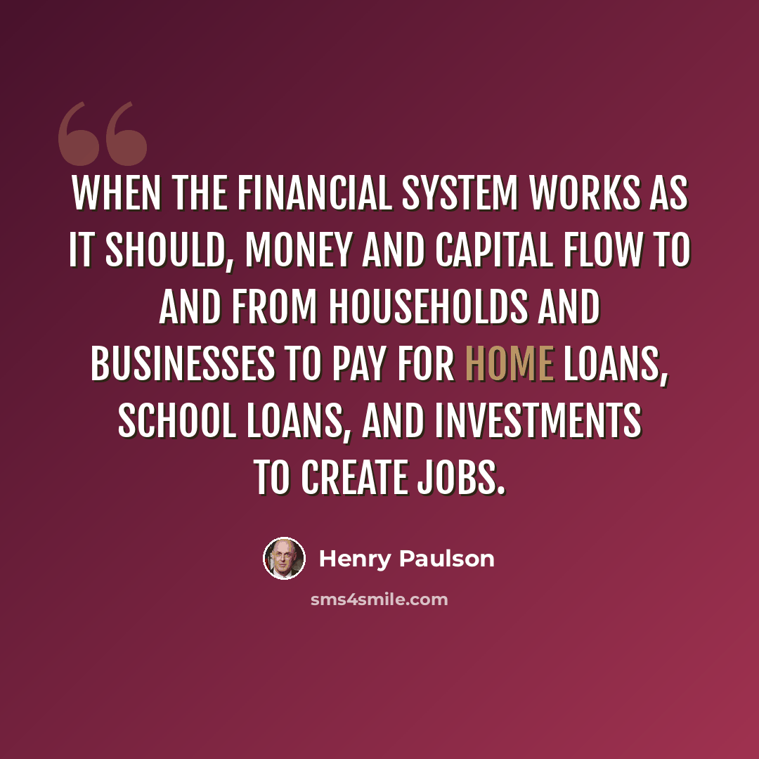 “When the financial system works as it should, money and capital flow to and from households and businesses to pay for home loans, school loans, and investments to create jobs.” quote by Henry Paulson