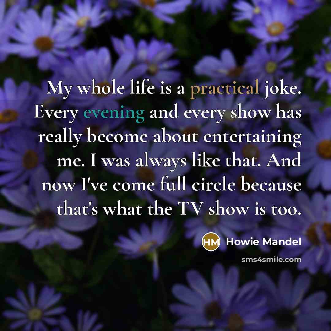 “My whole life is a practical joke. Every evening and every show has really become about entertaining me. I was always like that. And now I've come full circle because that's what the TV show is too.” quote by Howie Mandel