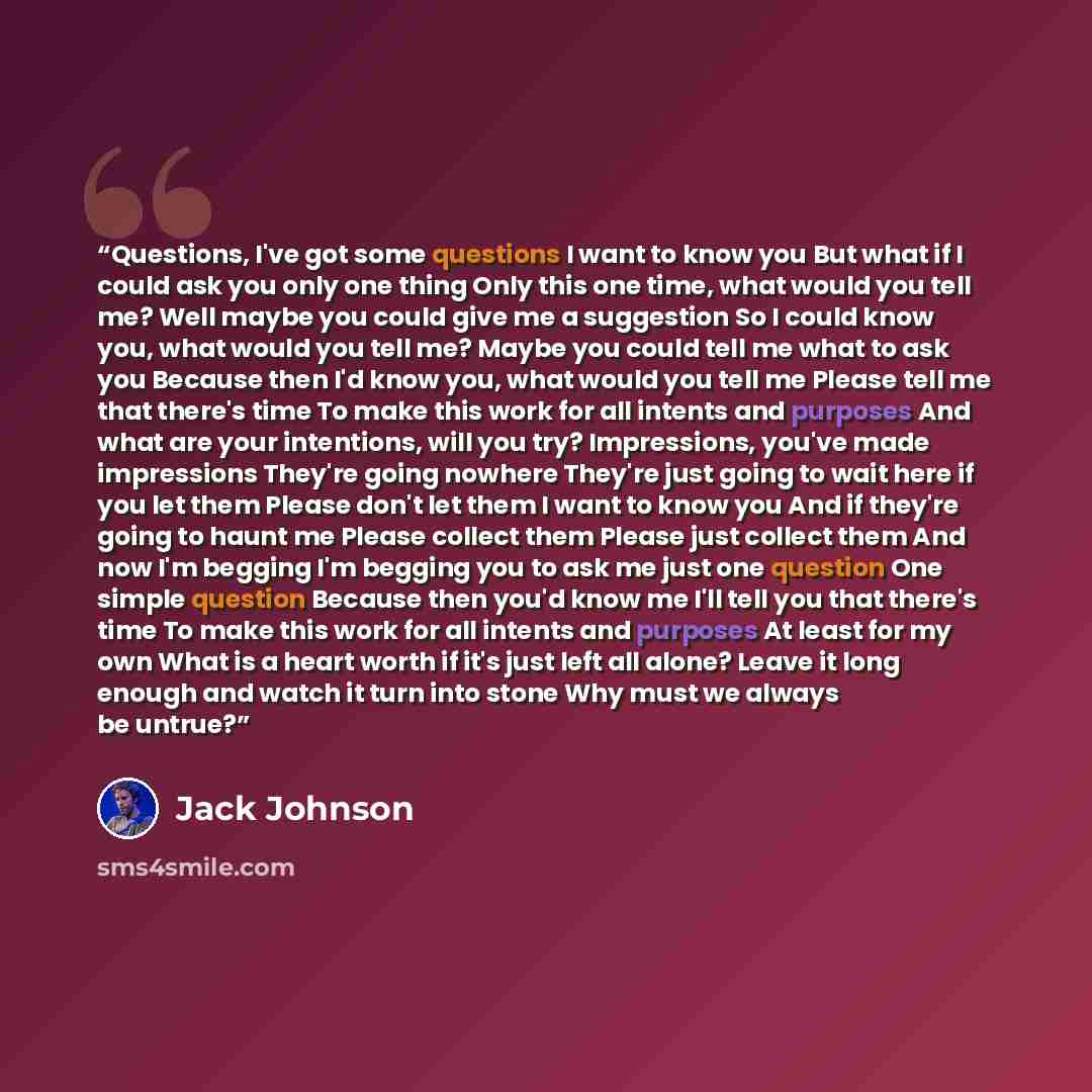 “Questions, I've got some questions I want to know you But what if I could ask you only one thing Only this one time, what would you tell me? Well maybe you could give me a suggestion So I could know you, what would you tell me? Maybe you could tell me what to ask you Because then I'd know you…” quote by Jack Johnson