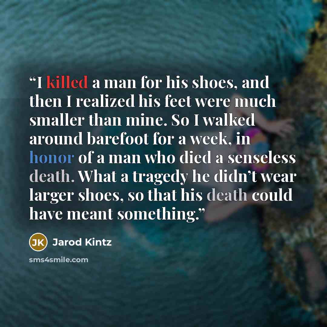“I killed a man for his shoes, and then I realized his feet were much smaller than mine. So I walked around barefoot for a week, in honor of a man who died a senseless death. What a tragedy he didn’t wear larger shoes, so that his death could have meant something.” quote by Jarod Kintz