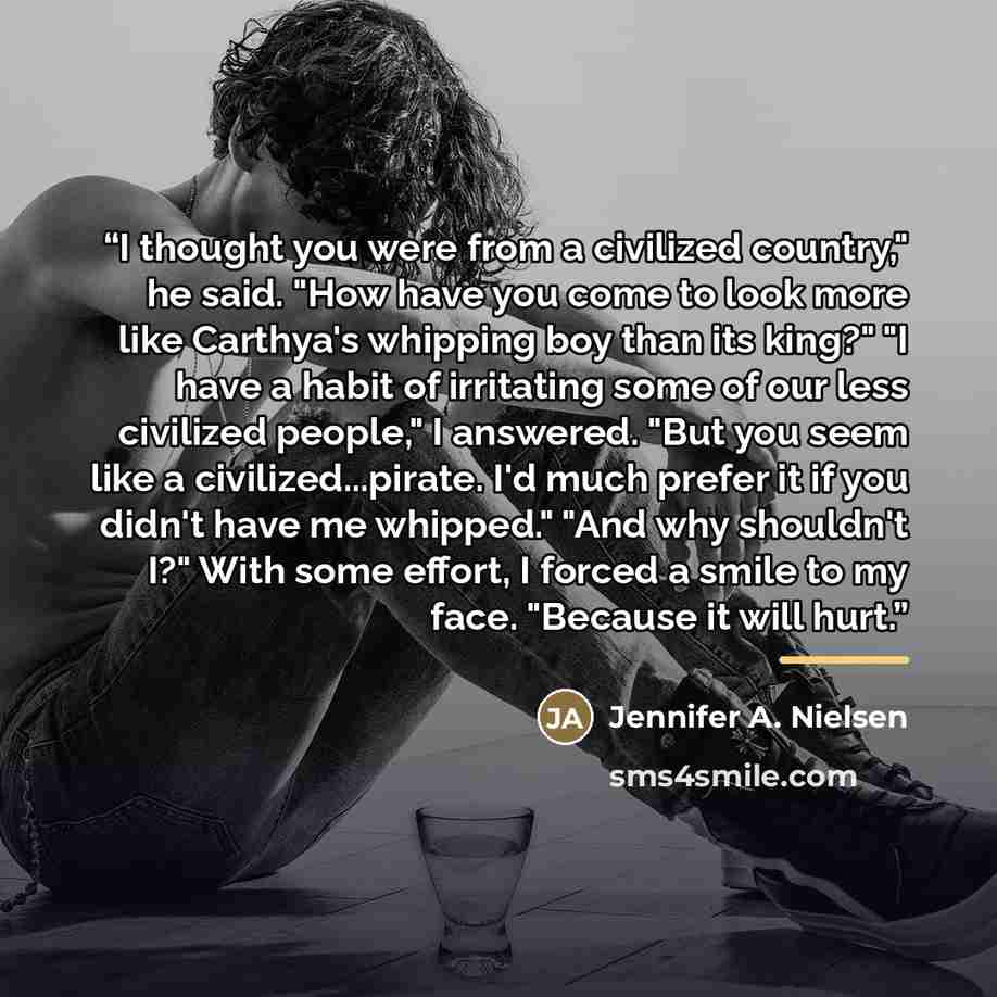 “I thought you were from a civilized country," he said. "How have you come to look more like Carthya's whipping boy than its king?" "I have a habit of irritating some of our less civilized people," I answered. "But you seem like a civilized...pirate. I'd much prefer it if you didn't have me…” quote by Jennifer A. Nielsen