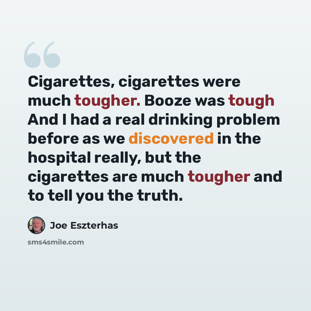 “Cigarettes, cigarettes were much tougher. Booze was tough And I had a real drinking problem before as we discovered in the hospital really, but the cigarettes are much tougher and to tell you the truth.” quote by Joe Eszterhas