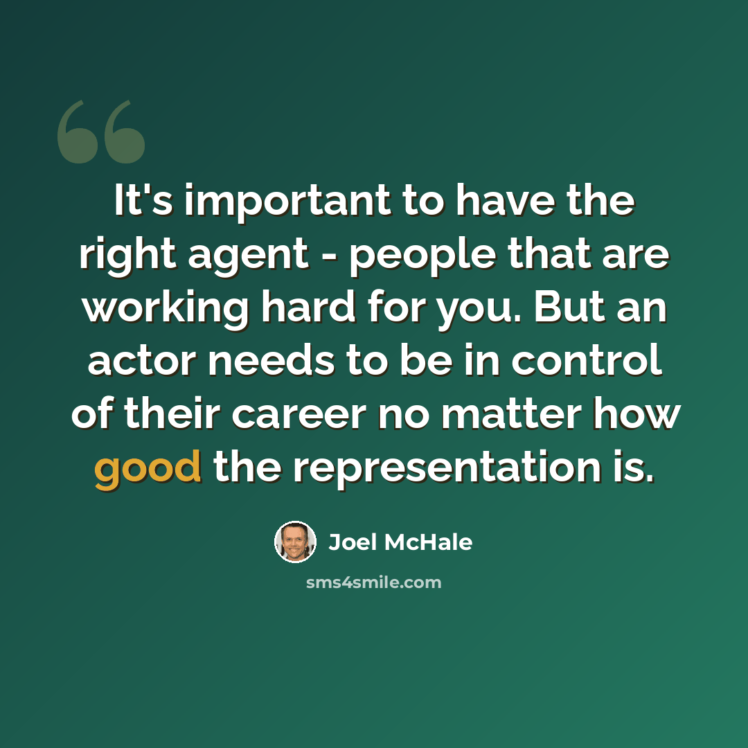 “It's important to have the right agent - people that are working hard for you. But an actor needs to be in control of their career no matter how good the representation is.” quote by Joel McHale