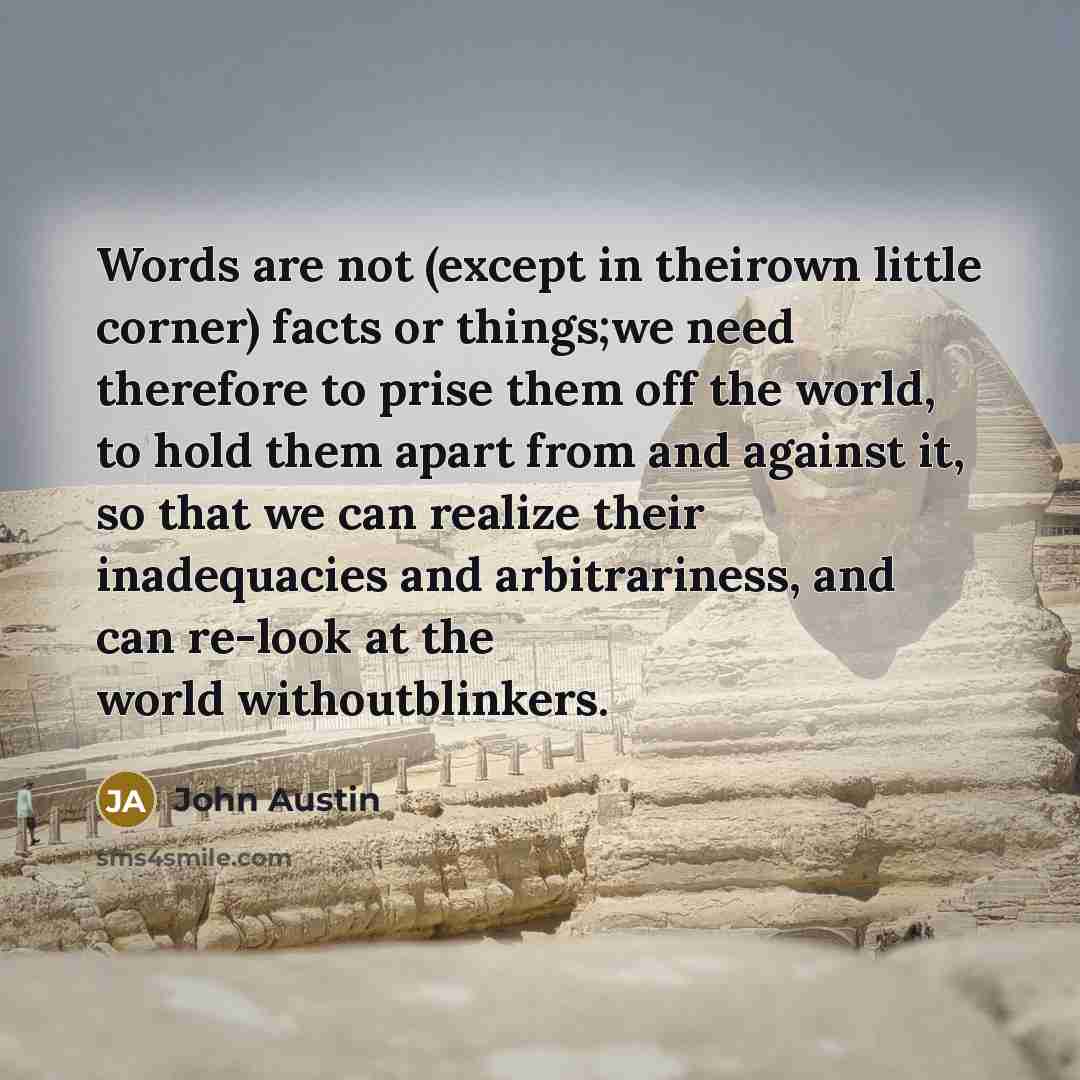 “Words are not (except in theirown little corner) facts or things;we need therefore to prise them off the world, to hold them apart from and against it, so that we can realize their inadequacies and arbitrariness, and can re-look at the world withoutblinkers.” quote by John Austin