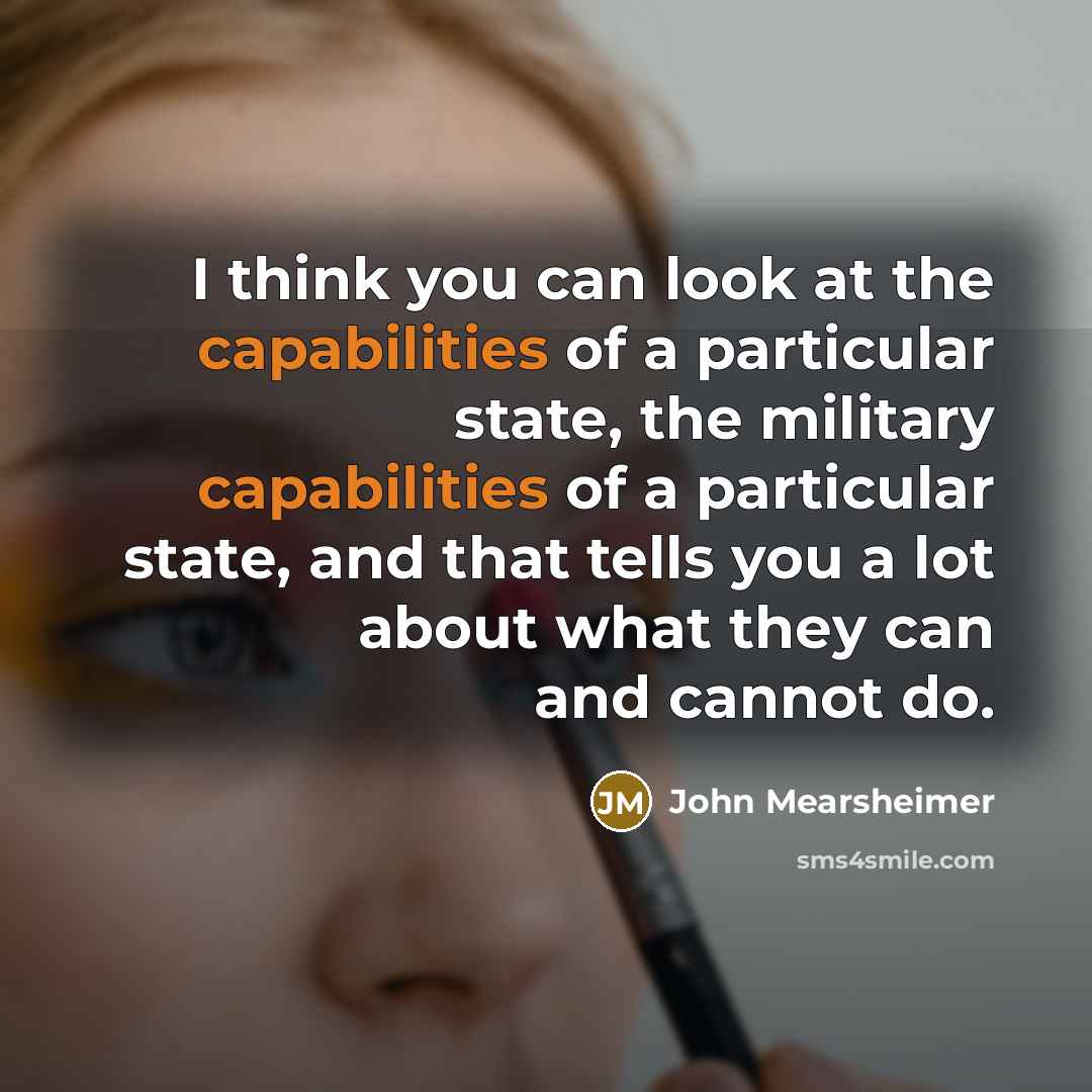 “I think you can look at the capabilities of a particular state, the military capabilities of a particular state, and that tells you a lot about what they can and cannot do.” quote by John Mearsheimer
