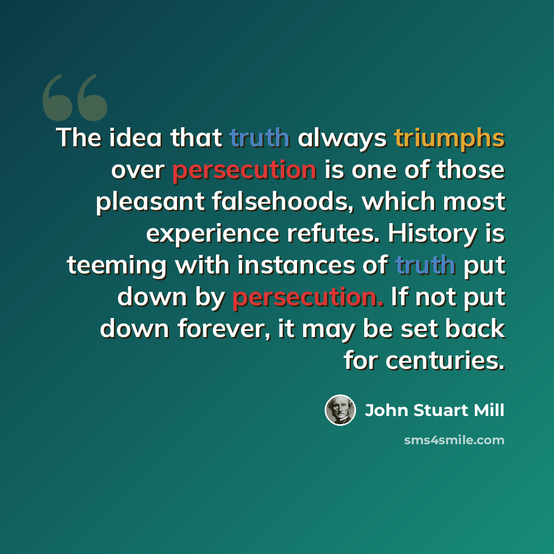 “The idea that truth always triumphs over persecution is one of those pleasant falsehoods, which most experience refutes. History is teeming with instances of truth put down by persecution. If not put down forever, it may be set back for centuries.” quote by John Stuart Mill