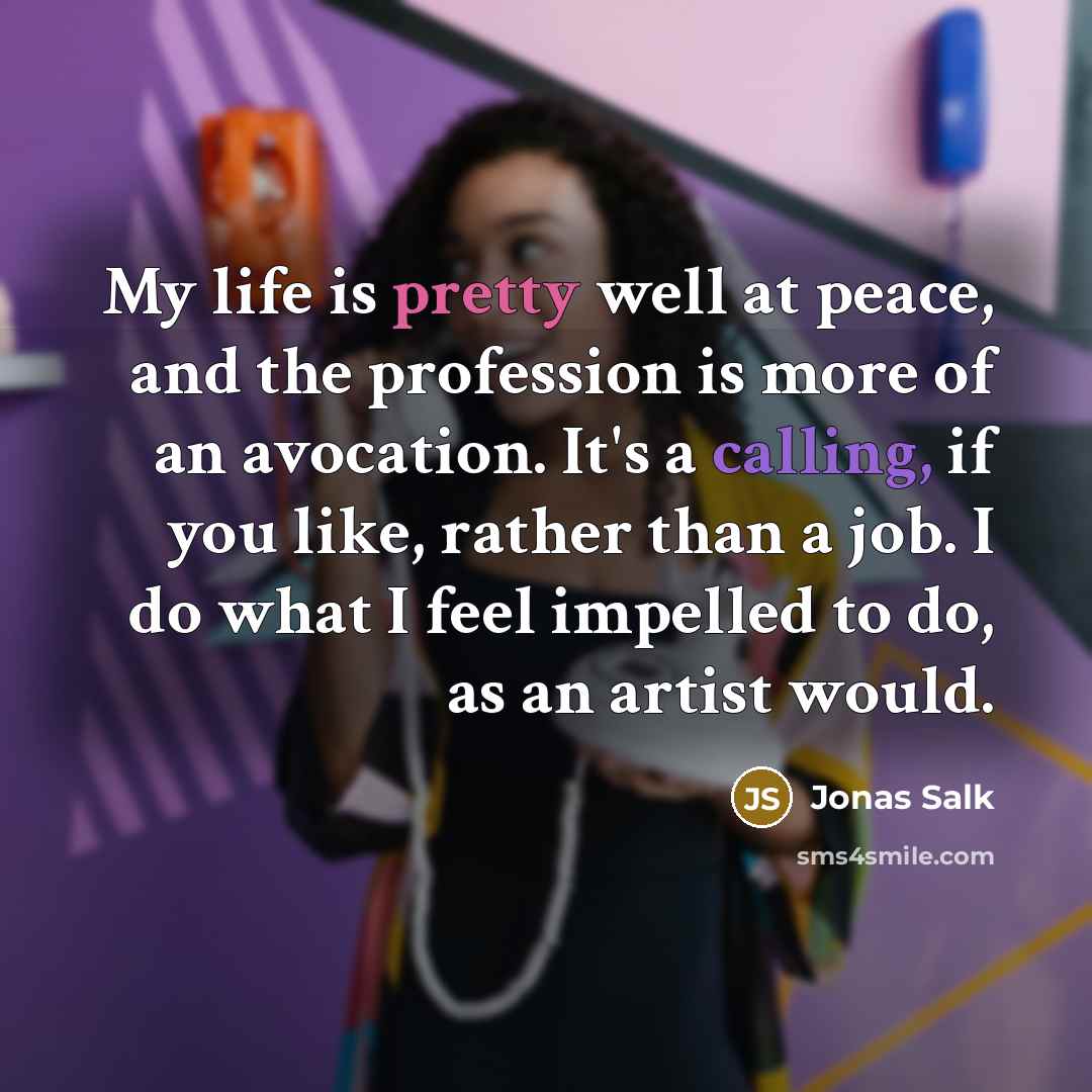 “My life is pretty well at peace, and the profession is more of an avocation. It's a calling, if you like, rather than a job. I do what I feel impelled to do, as an artist would.” quote by Jonas Salk