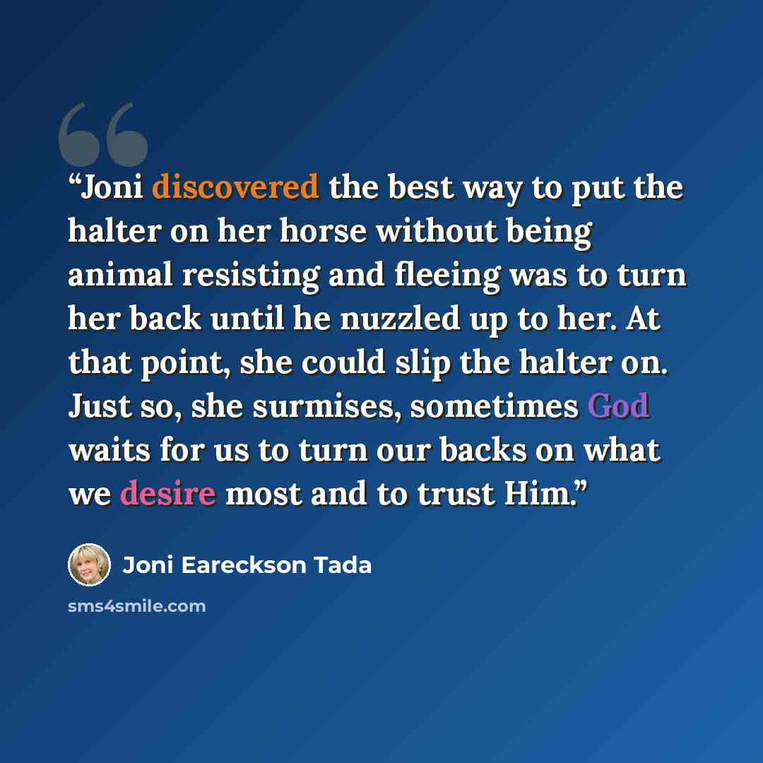 “Joni discovered the best way to put the halter on her horse without being animal resisting and fleeing was to turn her back until he nuzzled up to her. At that point, she could slip the halter on. Just so, she surmises, sometimes God waits for us to turn our backs on what we desire most and to…” quote by Joni Eareckson Tada