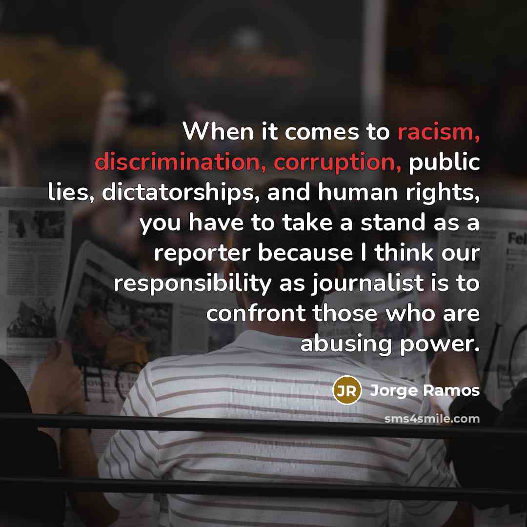 “When it comes to racism, discrimination, corruption, public lies, dictatorships, and human rights, you have to take a stand as a reporter because I think our responsibility as journalist is to confront those who are abusing power.” quote by Jorge Ramos