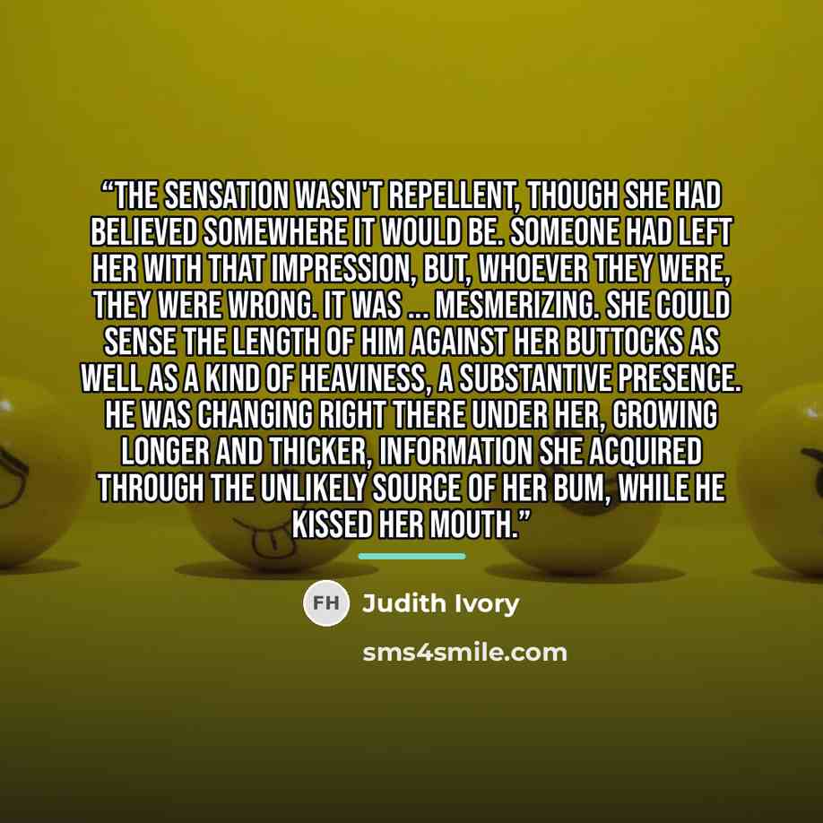 “The sensation wasn't repellent, though she had believed somewhere it would be. Someone had left her with that impression, but, whoever they were, they were wrong. It was ... mesmerizing. She could sense the length of him against her buttocks as well as a kind of heaviness, a substantive presence…” quote by Judith Ivory