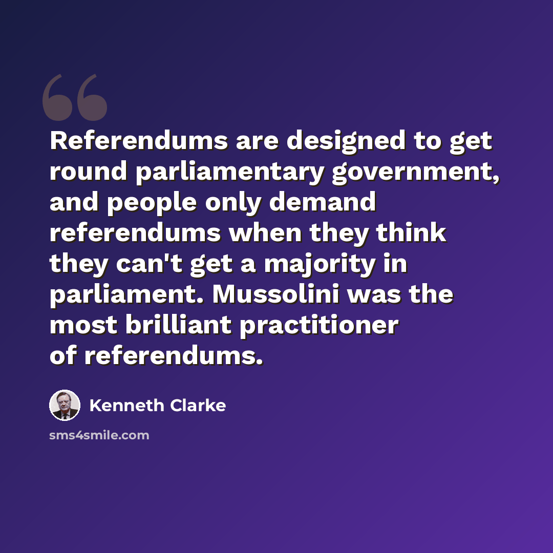 “Referendums are designed to get round parliamentary government, and people only demand referendums when they think they can't get a majority in parliament. Mussolini was the most brilliant practitioner of referendums.” quote by Kenneth Clarke