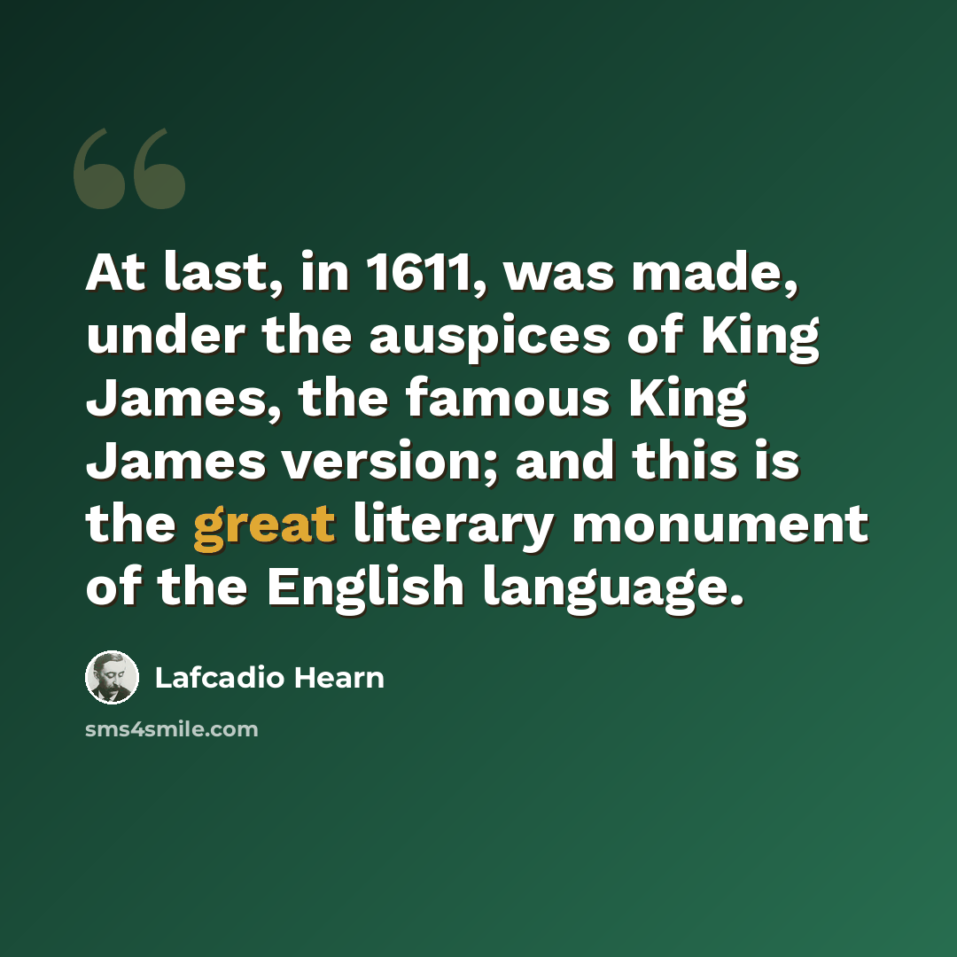 “At last, in 1611, was made, under the auspices of King James, the famous King James version; and this is the great literary monument of the English language.” quote by Lafcadio Hearn