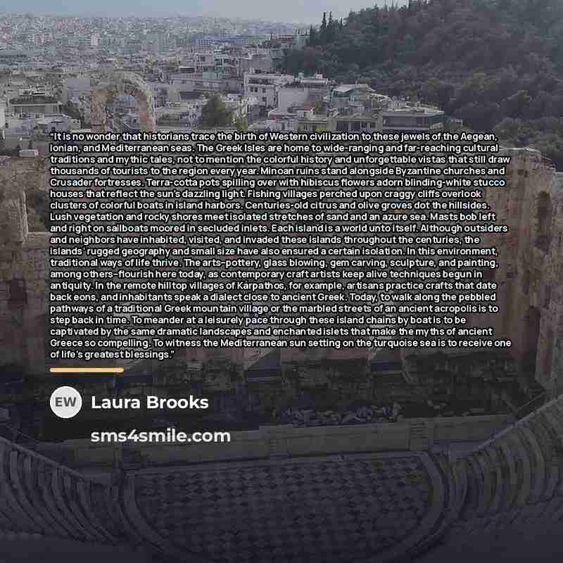“It is no wonder that historians trace the birth of Western civilization to these jewels of the Aegean, Ionian, and Mediterranean seas. The Greek Isles are home to wide-ranging and far-reaching cultural traditions and mythic tales, not to mention the colorful history and unforgettable vistas that…” quote by Laura Brooks