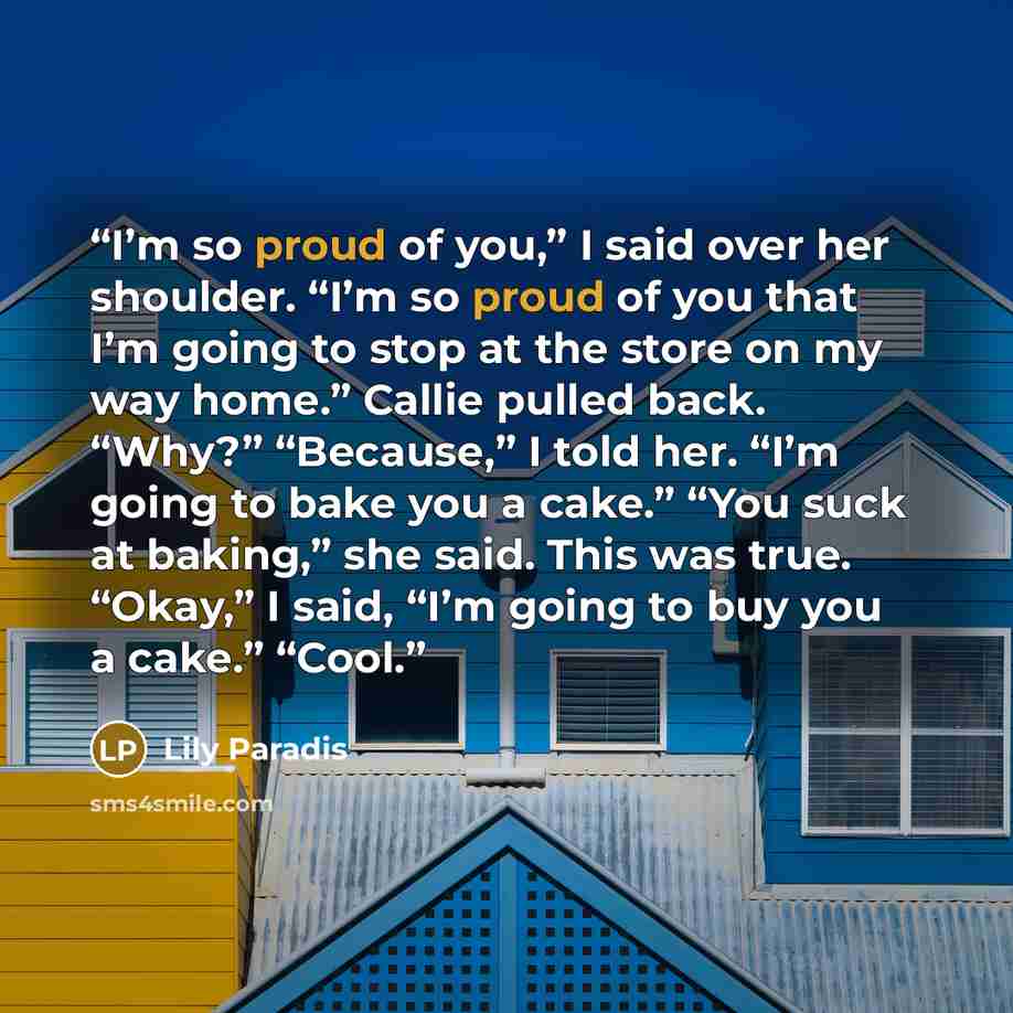 “I’m so proud of you,” I said over her shoulder. “I’m so proud of you that I’m going to stop at the store on my way home.” Callie pulled back. “Why?” “Because,” I told her. “I’m going to bake you a cake.” “You suck at baking,” she said. This was true. “Okay,” I said, “I’m going to buy you a cake.”…” quote by Lily Paradis
