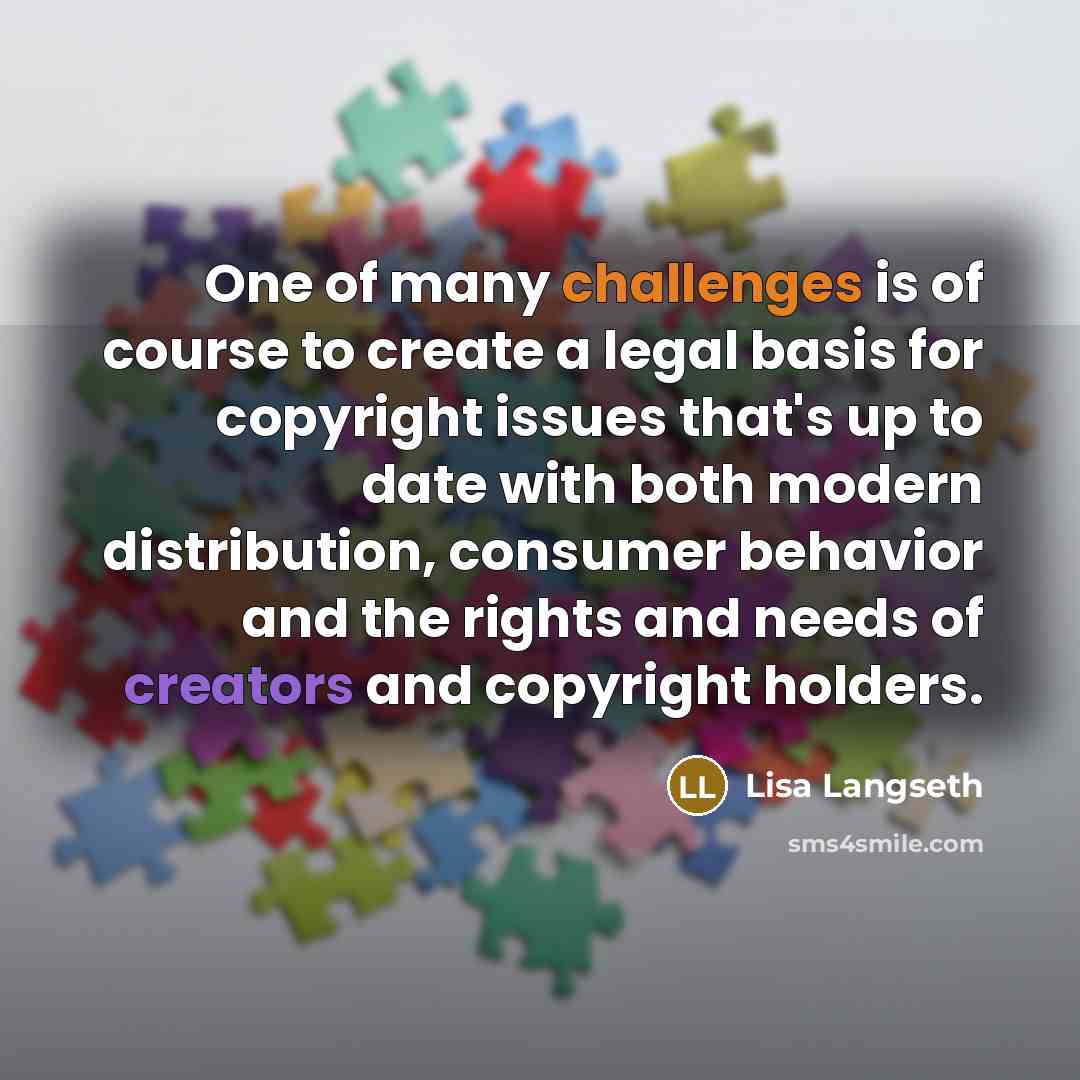 “One of many challenges is of course to create a legal basis for copyright issues that's up to date with both modern distribution, consumer behavior and the rights and needs of creators and copyright holders.” quote by Lisa Langseth