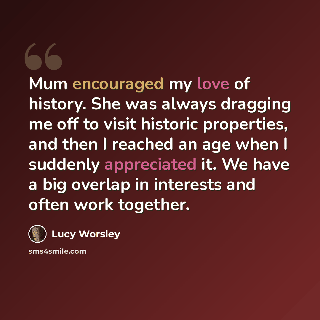 “Mum encouraged my love of history. She was always dragging me off to visit historic properties, and then I reached an age when I suddenly appreciated it. We have a big overlap in interests and often work together.” quote by Lucy Worsley