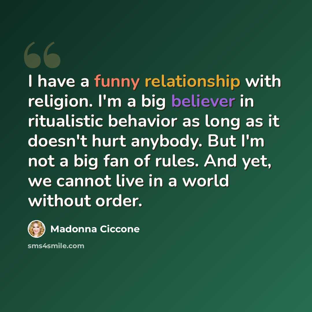 “I have a funny relationship with religion. I'm a big believer in ritualistic behavior as long as it doesn't hurt anybody. But I'm not a big fan of rules. And yet, we cannot live in a world without order.” quote by Madonna Ciccone