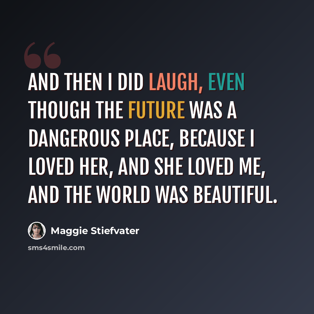 “And then I did laugh, even though the future was a dangerous place, because I loved her, and she loved me, and the world was beautiful.” quote by Maggie Stiefvater