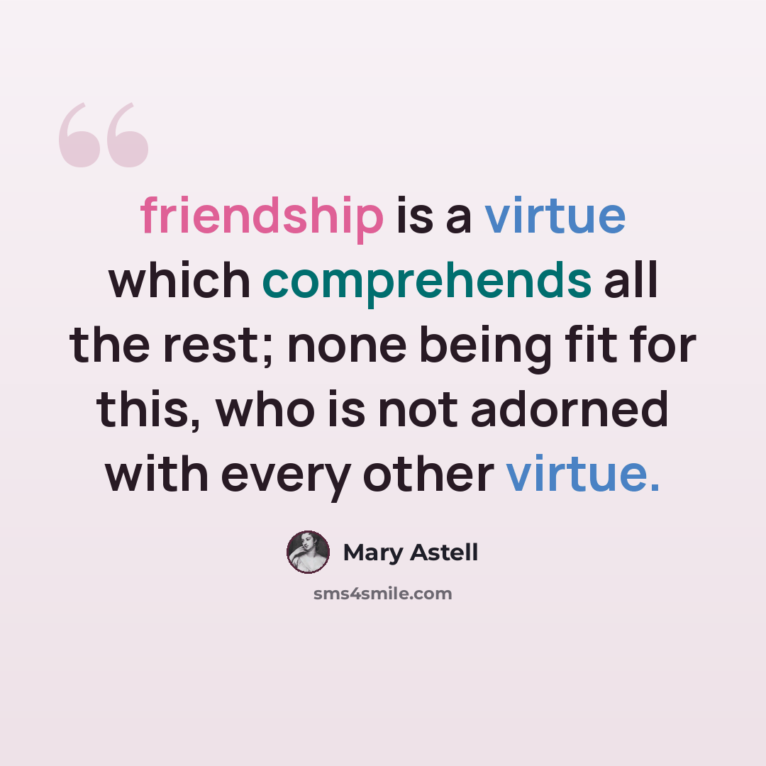 “friendship is a virtue which comprehends all the rest; none being fit for this, who is not adorned with every other virtue.” quote by Mary Astell