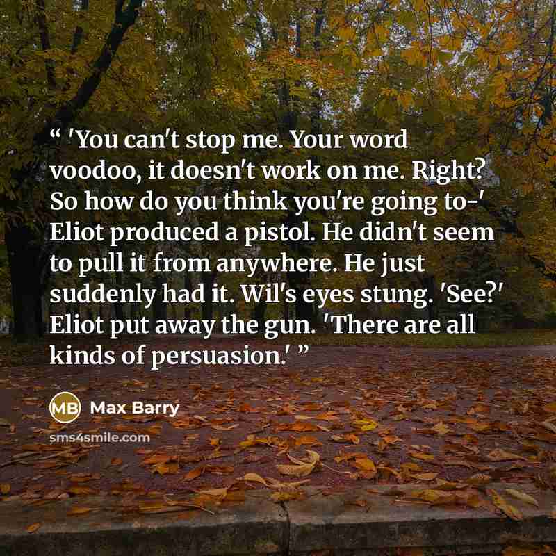 “'You can't stop me. Your word voodoo, it doesn't work on me. Right? So how do you think you're going to-' Eliot produced a pistol. He didn't seem to pull it from anywhere. He just suddenly had it. Wil's eyes stung. 'See?' Eliot put away the gun. 'There are all kinds of persuasion.'” quote by Max Barry