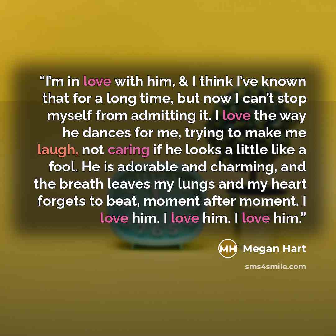 “I’m in love with him, & I think I’ve known that for a long time, but now I can’t stop myself from admitting it. I love the way he dances for me, trying to make me laugh, not caring if he looks a little like a fool. He is adorable and charming, and the breath leaves my lungs and my heart forgets to…” quote by Megan Hart