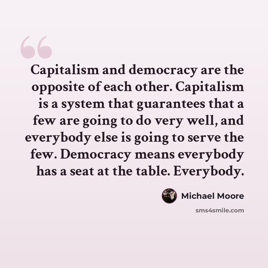 “Capitalism and democracy are the opposite of each other. Capitalism is a system that guarantees that a few are going to do very well, and everybody else is going to serve the few. Democracy means everybody has a seat at the table. Everybody.” quote by Michael Moore