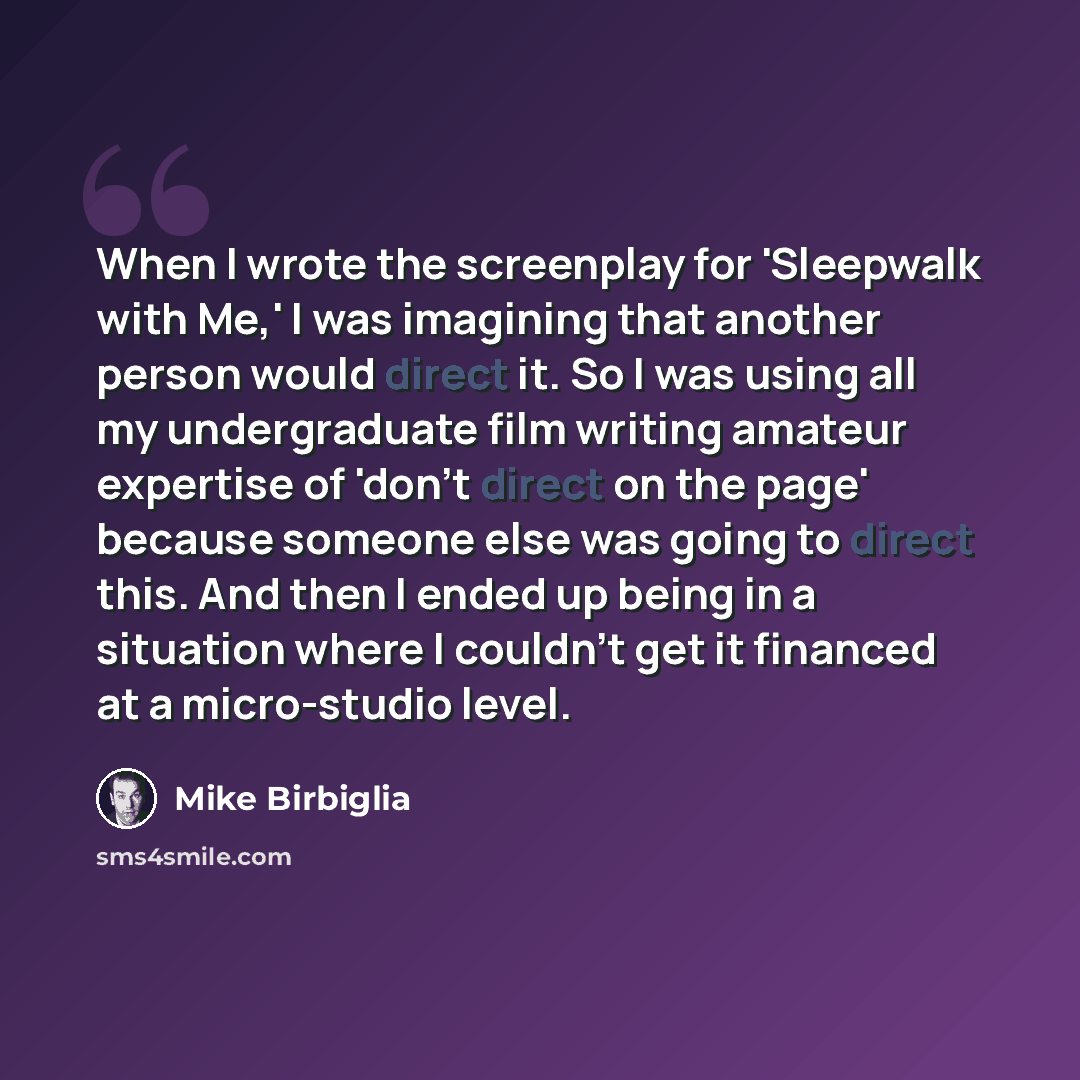 “When I wrote the screenplay for 'Sleepwalk with Me,' I was imagining that another person would direct it. So I was using all my undergraduate film writing amateur expertise of 'don't direct on the page' because someone else was going to direct this. And then I ended up being in a situation where I…” quote by Mike Birbiglia