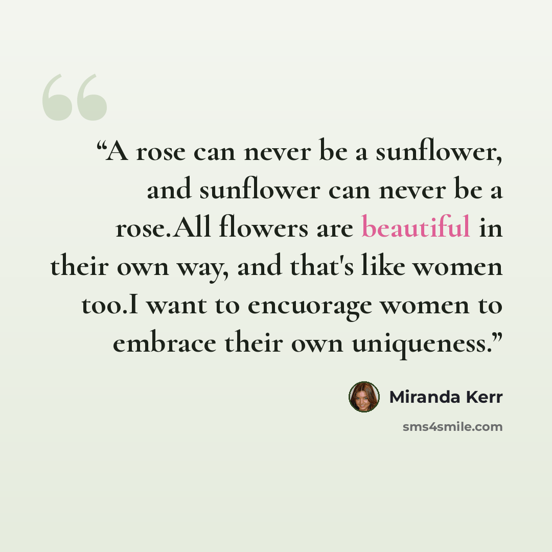 “A rose can never be a sunflower, and sunflower can never be a rose.All flowers are beautiful in their own way, and that's like women too.I want to encuorage women to embrace their own uniqueness.” quote by Miranda Kerr