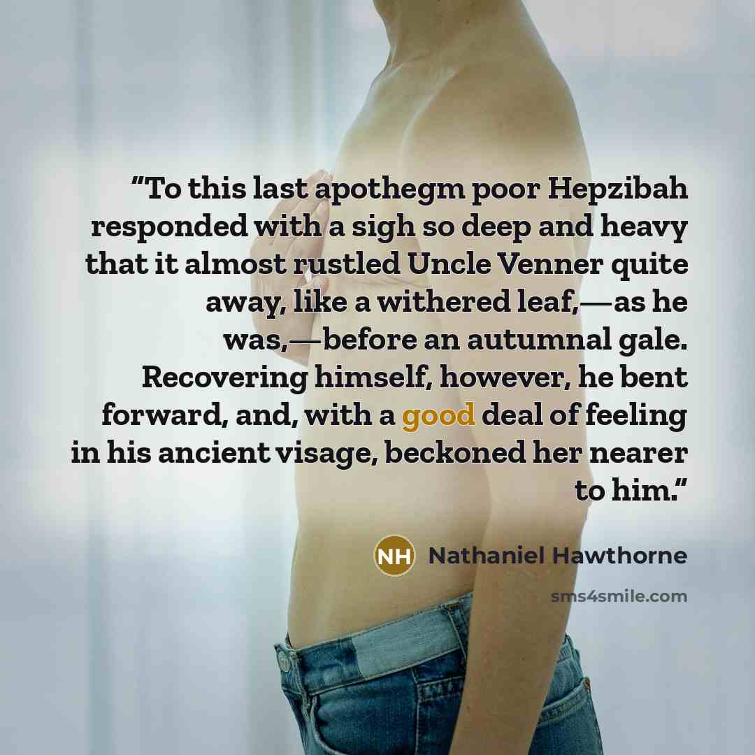 “To this last apothegm poor Hepzibah responded with a sigh so deep and heavy that it almost rustled Uncle Venner quite away, like a withered leaf,—as he was,—before an autumnal gale. Recovering himself, however, he bent forward, and, with a good deal of feeling in his ancient visage, beckoned her…” quote by Nathaniel Hawthorne