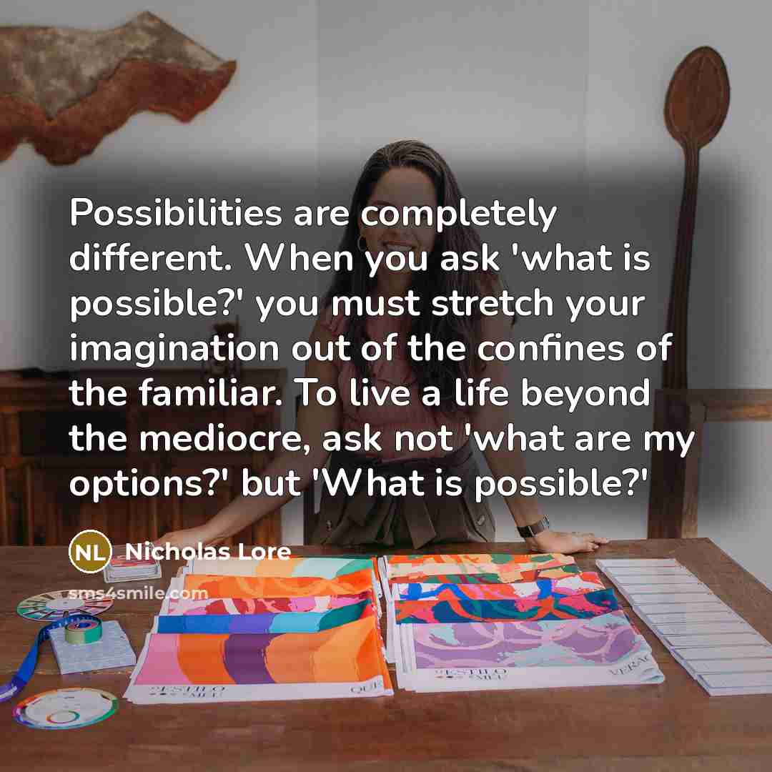 “Possibilities are completely different. When you ask 'what is possible?' you must stretch your imagination out of the confines of the familiar. To live a life beyond the mediocre, ask not 'what are my options?' but 'What is possible?'” quote by Nicholas Lore