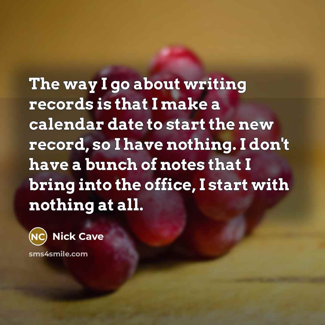 “The way I go about writing records is that I make a calendar date to start the new record, so I have nothing. I don't have a bunch of notes that I bring into the office, I start with nothing at all.” quote by Nick Cave