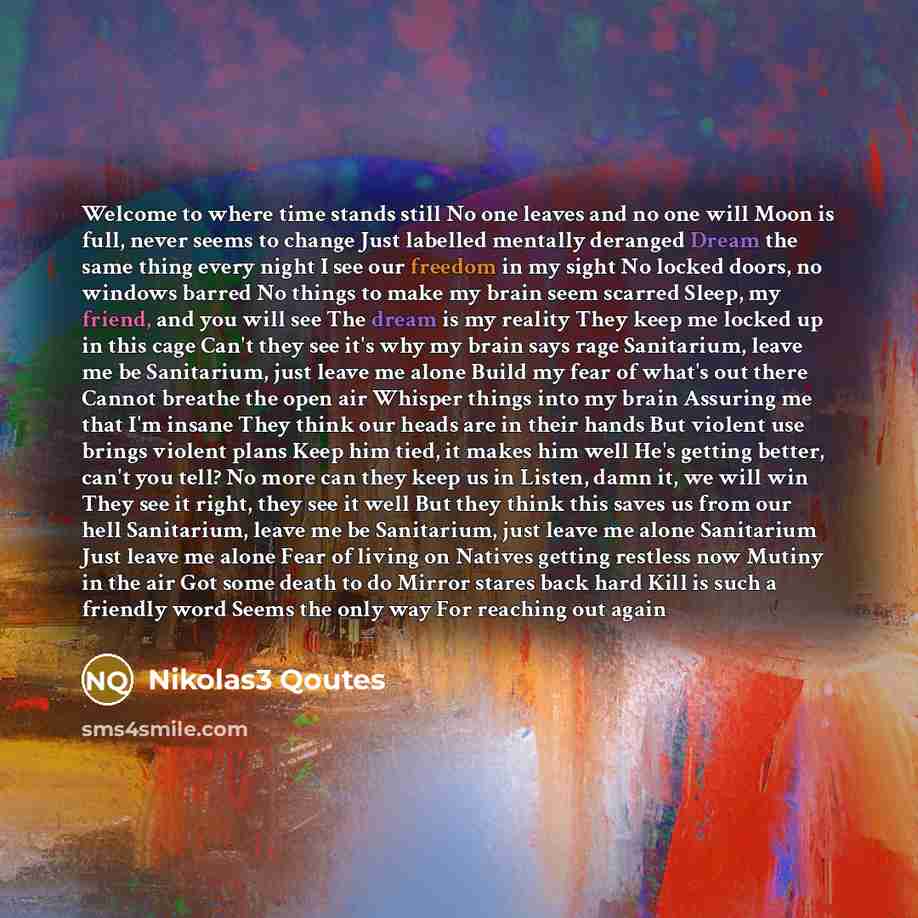 “Welcome to where time stands still No one leaves and no one will Moon is full, never seems to change Just labelled mentally deranged Dream the same thing every night I see our freedom in my sight No locked doors, no windows barred No things to make my brain seem scarred Sleep, my friend, and you…” quote by Nikolas3 Qoutes
